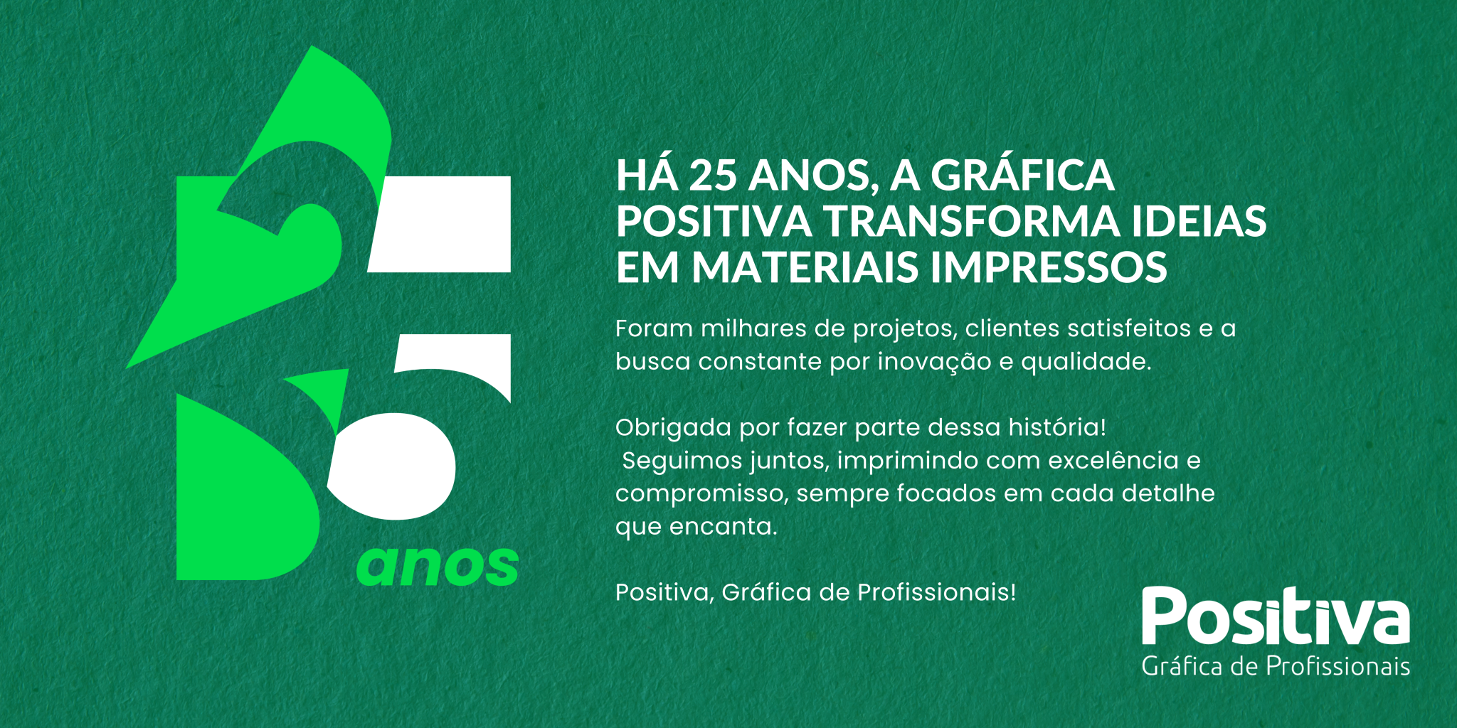 Há 25 anos, a Gráfica Positiva transforma ideias em materiais impressos que encantam.
Foram milhares de projetos, clientes satisfeitos e a busca constante por inovação e qualidade.